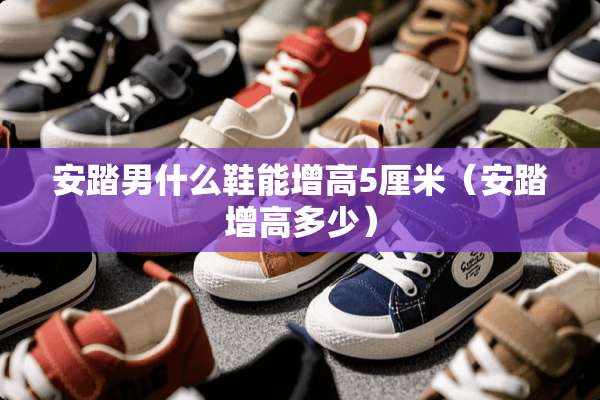 安踏男什么鞋能增高5厘米（安踏增高多少）