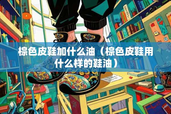 棕色皮鞋加什么油（棕色皮鞋用什么样的鞋油）