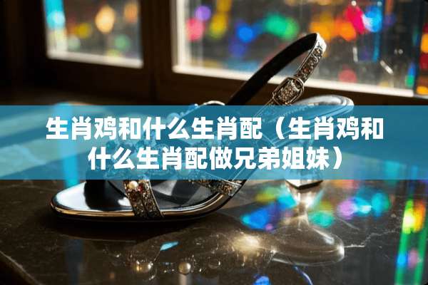 生肖鸡和什么生肖配（生肖鸡和什么生肖配做兄弟姐妹）