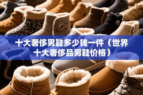 十大奢侈男鞋多少钱一件（世界十大奢侈品男鞋价格）