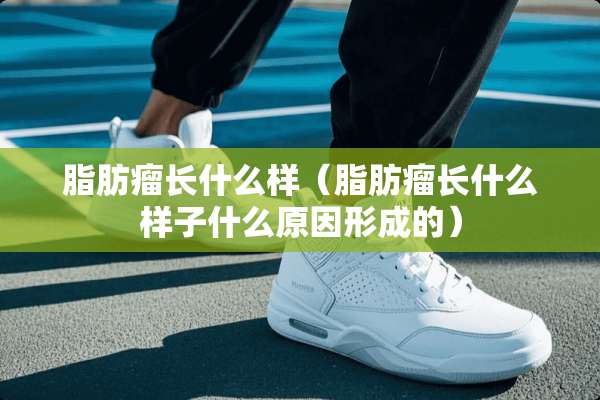 脂肪瘤长什么样（脂肪瘤长什么样子什么原因形成的）