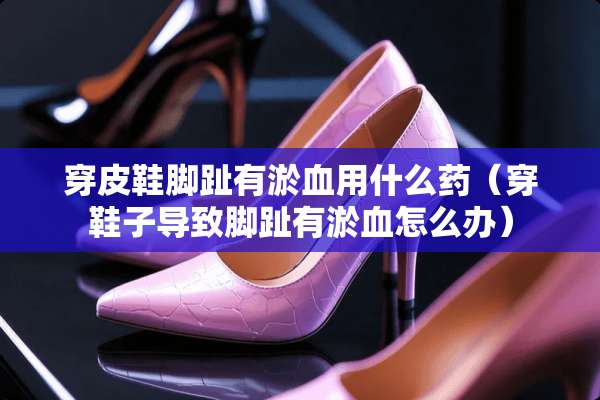 穿皮鞋脚趾有淤血用什么药（穿鞋子导致脚趾有淤血怎么办）