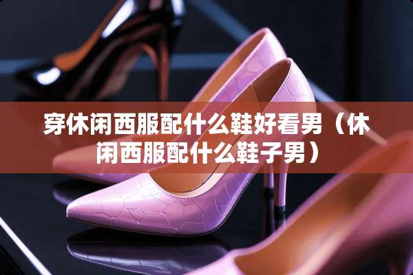 穿休闲西服配什么鞋好看男（休闲西服配什么鞋子男）
