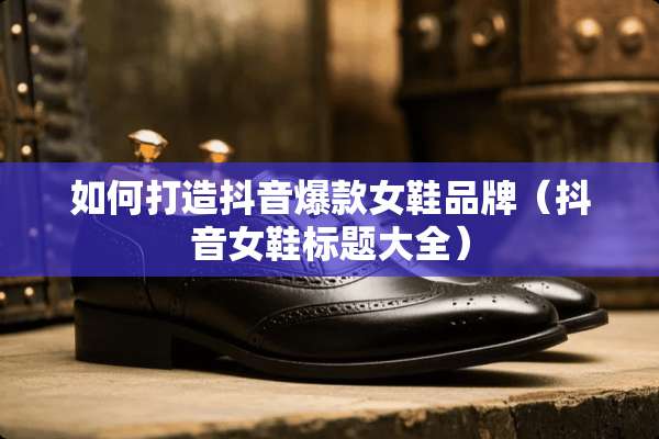 如何打造抖音爆款女鞋品牌（抖音女鞋标题大全）