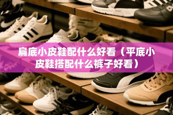 扁底小皮鞋配什么好看（平底小皮鞋搭配什么裤子好看）