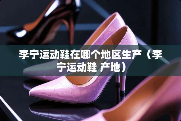 李宁运动鞋在哪个地区生产（李宁运动鞋 产地）