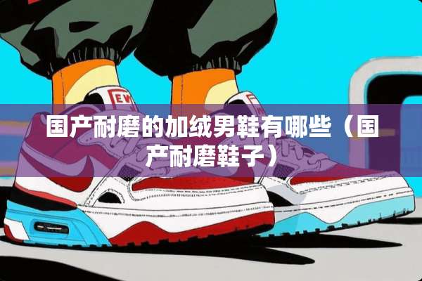 国产耐磨的加绒男鞋有哪些（国产耐磨鞋子）