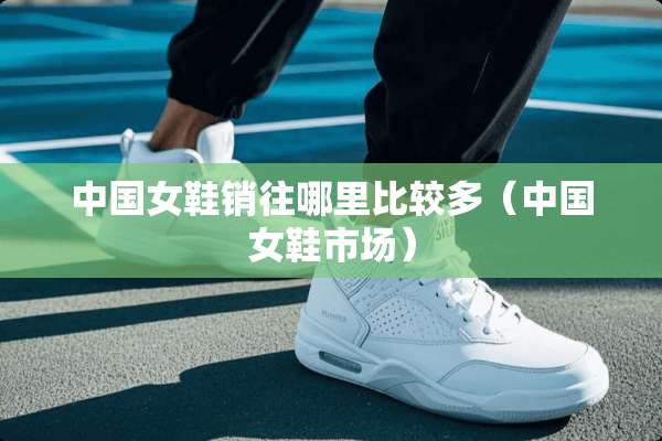 中国女鞋销往哪里比较多（中国女鞋市场）