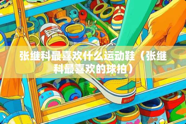 张继科最喜欢什么运动鞋（张继科最喜欢的球拍）