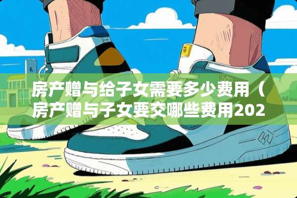 房产赠与给子女需要多少费用（房产赠与子女要交哪些费用2021）