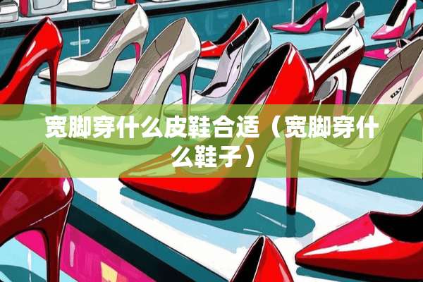 宽脚穿什么皮鞋合适（宽脚穿什么鞋子）