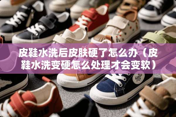皮鞋水洗后皮肤硬了怎么办（皮鞋水洗变硬怎么处理才会变软）