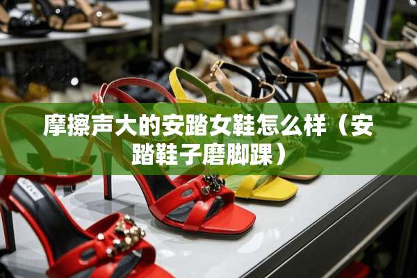 摩擦声大的安踏女鞋怎么样（安踏鞋子磨脚踝）