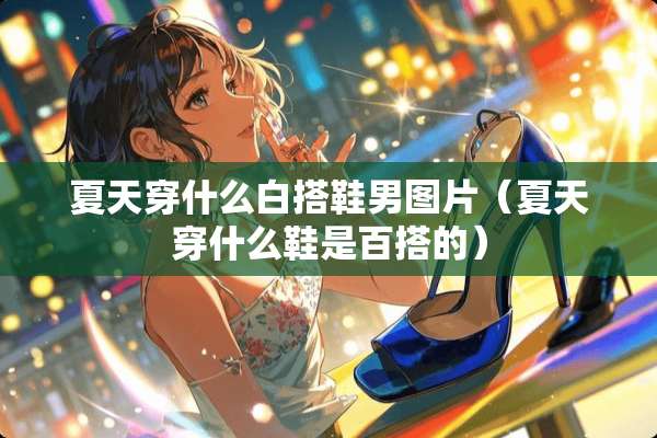 夏天穿什么白搭鞋男图片（夏天穿什么鞋是百搭的）