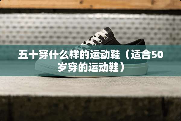 五十穿什么样的运动鞋（适合50岁穿的运动鞋）