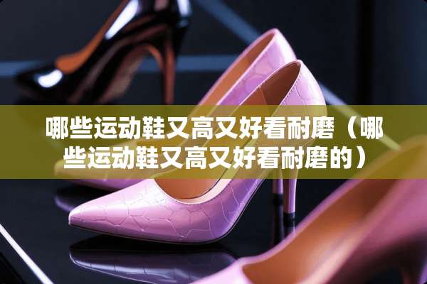 哪些运动鞋又高又好看耐磨（哪些运动鞋又高又好看耐磨的）