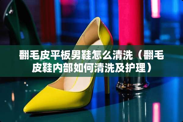 翻毛皮平板男鞋怎么清洗（翻毛皮鞋内部如何清洗及护理）