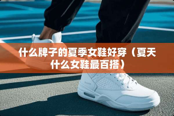 什么牌子的夏季女鞋好穿（夏天什么女鞋最百搭）