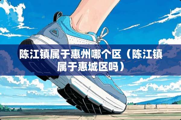 陈江镇属于惠州哪个区（陈江镇属于惠城区吗）