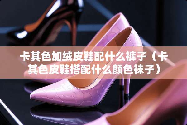 卡其色加绒皮鞋配什么裤子（卡其色皮鞋搭配什么颜色袜子）