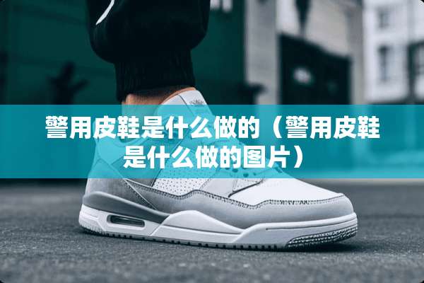 警用皮鞋是什么做的（警用皮鞋是什么做的图片）
