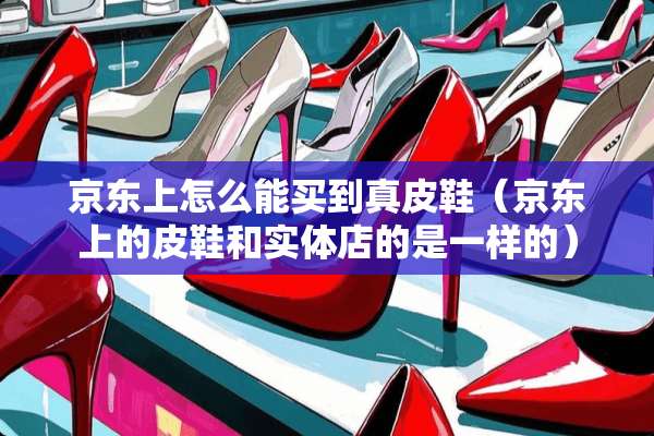 京东上怎么能买到真皮鞋（京东上的皮鞋和实体店的是一样的）