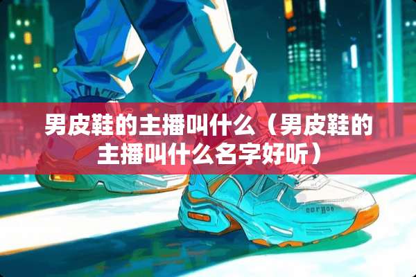 男皮鞋的主播叫什么（男皮鞋的主播叫什么名字好听）