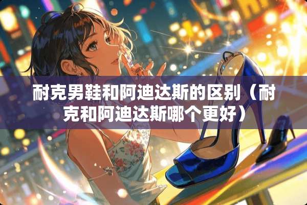 耐克男鞋和阿迪达斯的区别（耐克和阿迪达斯哪个更好）