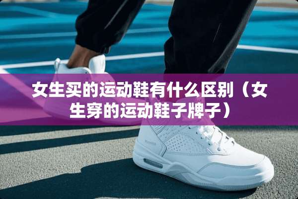 女生买的运动鞋有什么区别（女生穿的运动鞋子牌子）