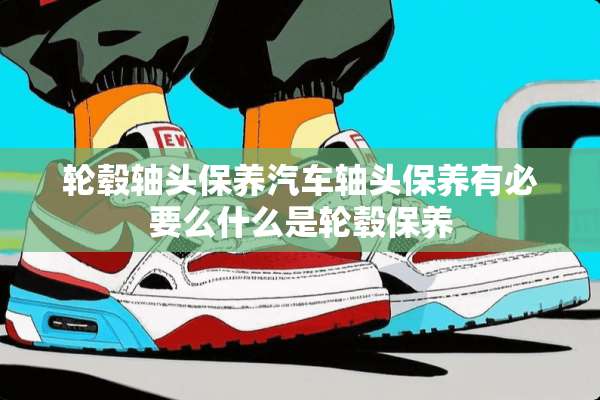 轮毂轴头保养汽车轴头保养有必要么什么是轮毂保养