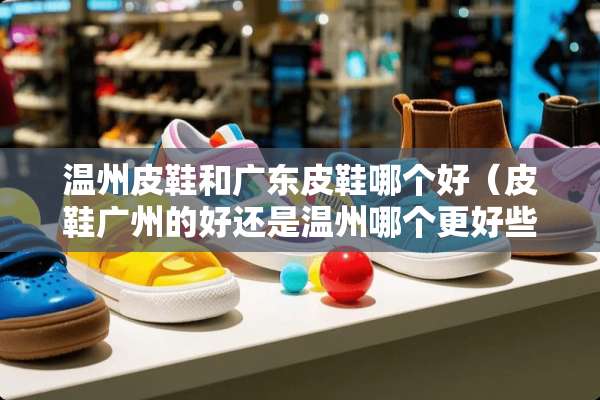 温州皮鞋和广东皮鞋哪个好（皮鞋广州的好还是温州哪个更好些）