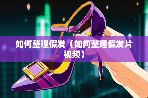 如何整理假发（如何整理假发片视频）