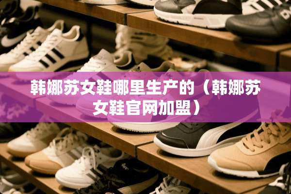 韩娜苏女鞋哪里生产的（韩娜苏女鞋官网加盟）