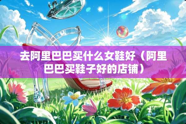 去阿里巴巴买什么女鞋好（阿里巴巴买鞋子好的店铺）