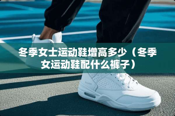 冬季女士运动鞋增高多少（冬季女运动鞋配什么裤子）