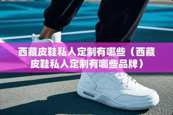 西藏皮鞋私人定制有哪些（西藏皮鞋私人定制有哪些品牌）