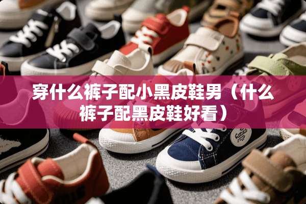 穿什么裤子配小黑皮鞋男（什么裤子配黑皮鞋好看）