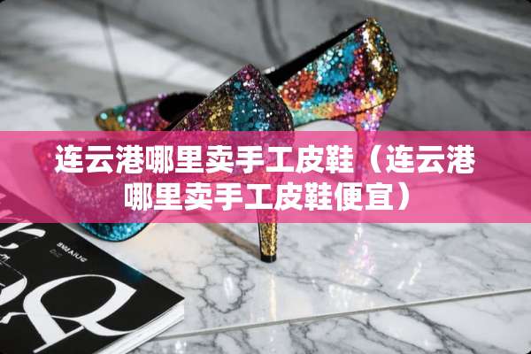连云港哪里卖手工皮鞋（连云港哪里卖手工皮鞋便宜）