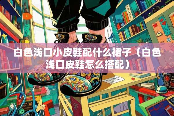 白色浅口小皮鞋配什么裙子（白色浅口皮鞋怎么搭配）