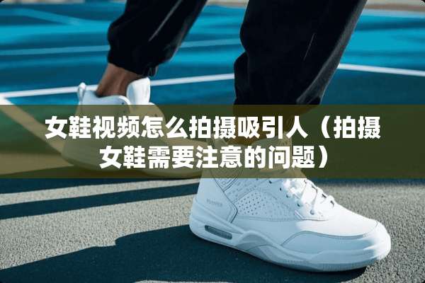 女鞋视频怎么拍摄吸引人（拍摄女鞋需要注意的问题）