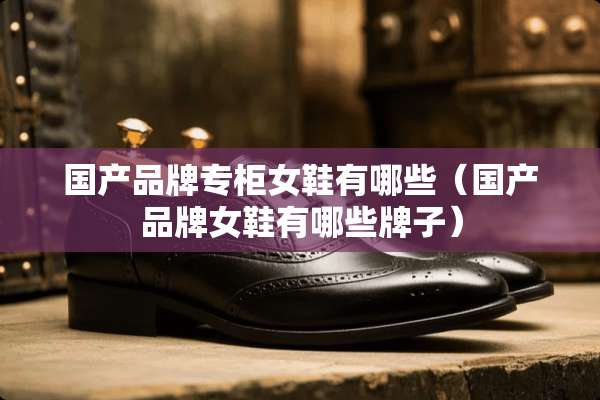 国产品牌专柜女鞋有哪些（国产品牌女鞋有哪些牌子）
