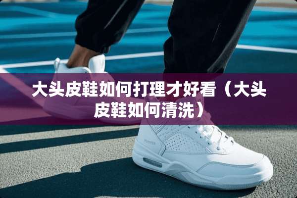 大头皮鞋如何打理才好看（大头皮鞋如何清洗）