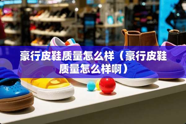 豪行皮鞋质量怎么样（豪行皮鞋质量怎么样啊）