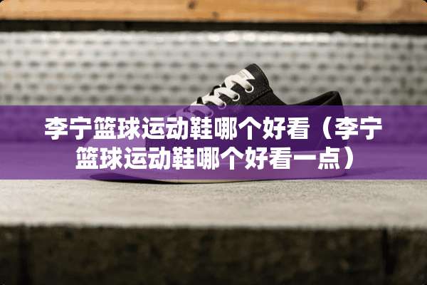 李宁篮球运动鞋哪个好看（李宁篮球运动鞋哪个好看一点）