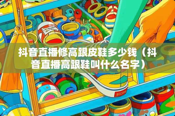 抖音直播修高跟皮鞋多少钱（抖音直播高跟鞋叫什么名字）