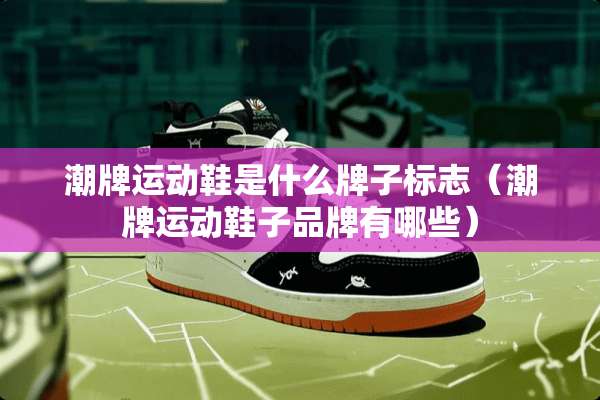 潮牌运动鞋是什么牌子标志（潮牌运动鞋子品牌有哪些）