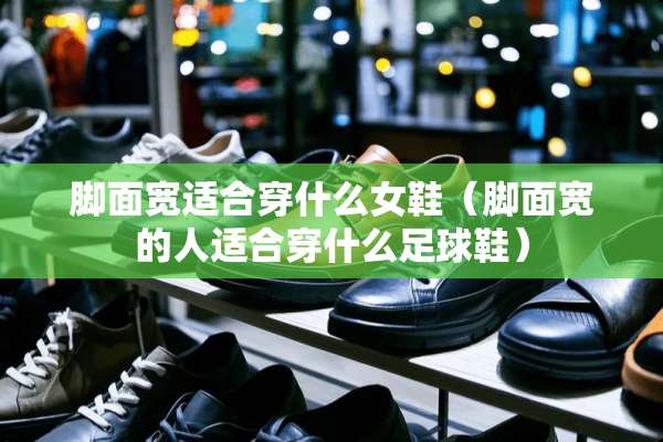 脚面宽适合穿什么女鞋（脚面宽的人适合穿什么**鞋）