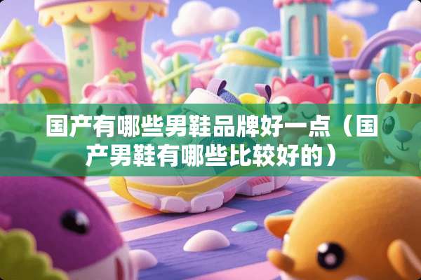 国产有哪些男鞋品牌好一点（国产男鞋有哪些比较好的）
