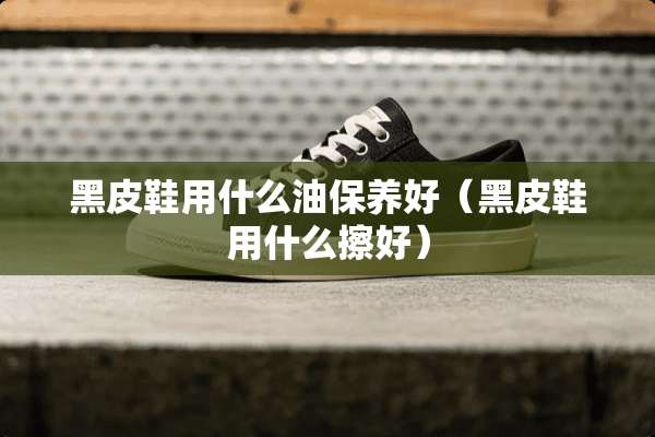黑皮鞋用什么油保养好（黑皮鞋用什么擦好）