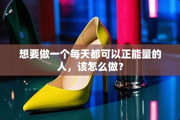 想要做一个每天都可以正能量的人，该怎么做？